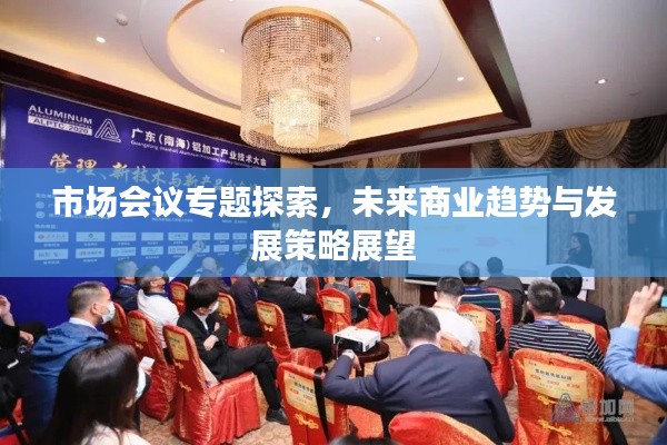 市场会议专题探索，未来商业趋势与发展策略展望