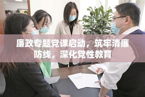 廉政专题党课启动，筑牢清廉防线，深化党性教育