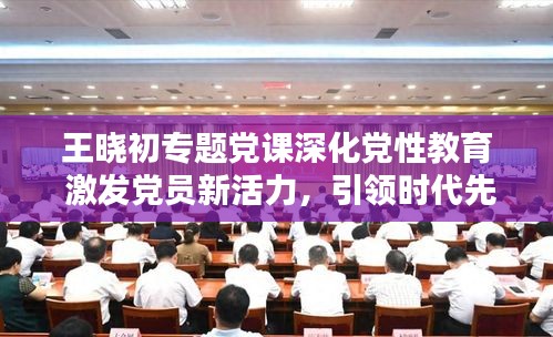 王晓初专题党课深化党性教育 激发党员新活力，引领时代先锋！