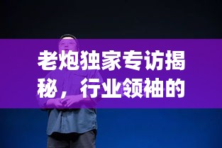 老炮独家专访揭秘，行业领袖的独到见解与非凡人生故事