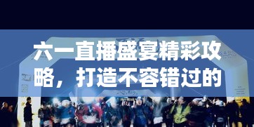 六一直播盛宴精彩攻略，打造不容错过的直播节目