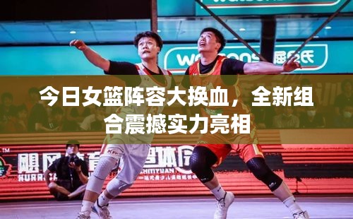 今日女篮阵容大换血，全新组合震撼实力亮相