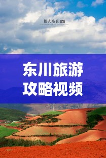 东川旅游攻略视频，探秘美丽之旅，不可错过的东川风光