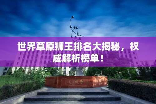 世界草原狮王排名大揭秘，权威解析榜单！