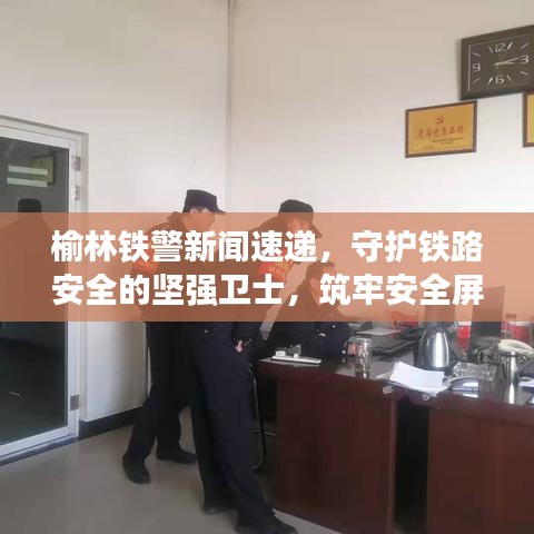 榆林铁警新闻速递，守护铁路安全的坚强卫士，筑牢安全屏障！