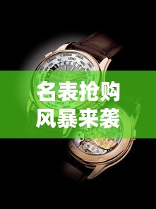 名表抢购风暴来袭，时尚与价值完美融合，百度最新消息一网打尽