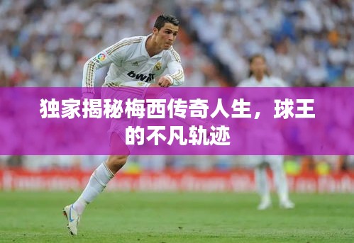 独家揭秘梅西传奇人生，球王的不凡轨迹