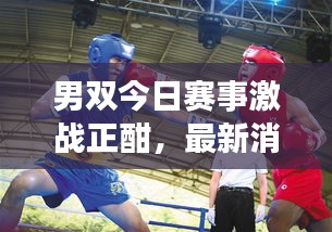 男双今日赛事激战正酣，最新消息抢鲜看！