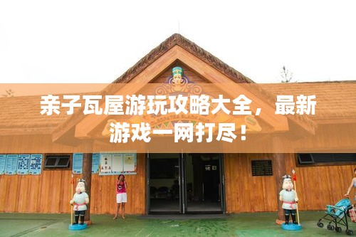 亲子瓦屋游玩攻略大全，最新游戏一网打尽！