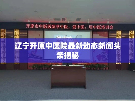 辽宁开原中医院最新动态新闻头条揭秘