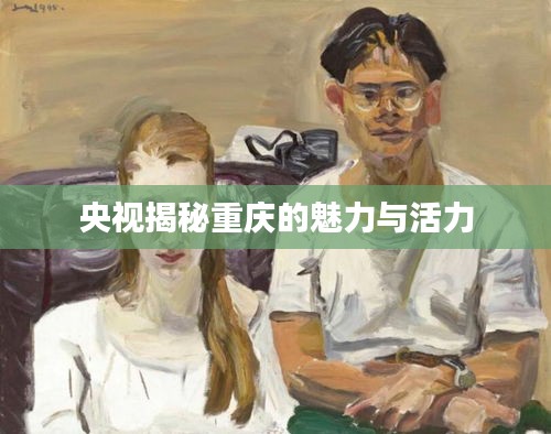 央视揭秘重庆的魅力与活力
