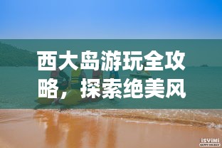 西大岛游玩全攻略，探索绝美风光与体验绝佳体验