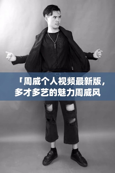 「周威个人视频最新版，多才多艺的魅力周威风采展示」