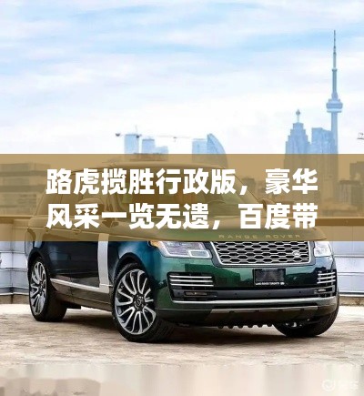 路虎揽胜行政版，豪华风采一览无遗，百度带你探索极致体验