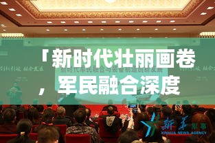「新时代壮丽画卷，军民融合深度发展，我军新闻头条最新报道」